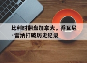 雷火电竞下载-包含比利时翻盘加拿大，乔瓦尼·雷纳打破历史纪录的词条